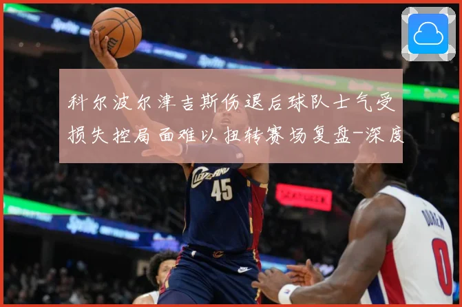 科尔波尔津吉斯伤退后球队士气受损失控局面难以扭转赛场复盘-深度解析