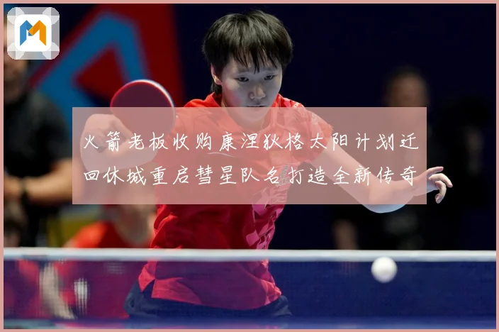 火箭老板收购康涅狄格太阳计划迁回休城重启彗星队名打造全新传奇赛场复盘-深度解析