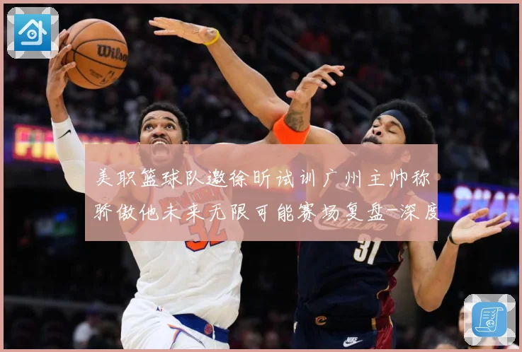 美职篮球队邀徐昕试训广州主帅称骄傲他未来无限可能赛场复盘-深度解析